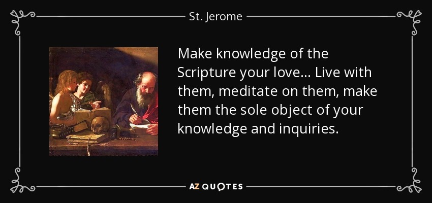 Make knowledge of the Scripture your love ... Live with them, meditate on them, make them the sole object of your knowledge and inquiries. - St. Jerome