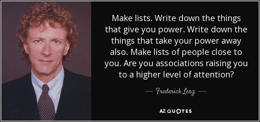 Make lists. Write down the things that give you power. Write down the things that take your power away also. Make lists of people close to you. Are you associations raising you to a higher level of attention? - Frederick Lenz