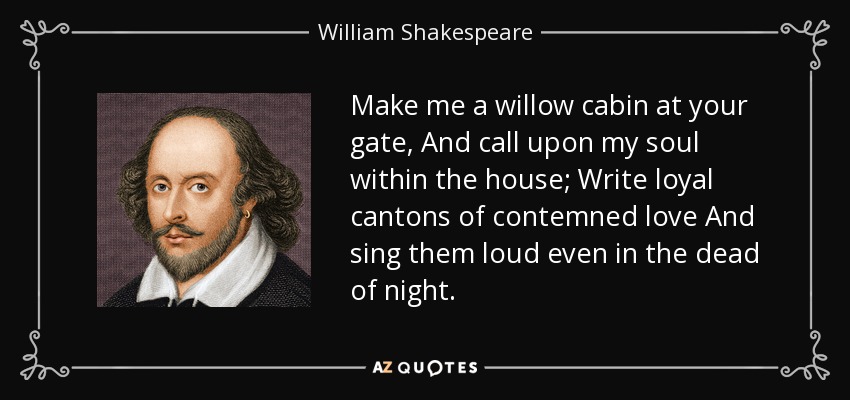 Make me a willow cabin at your gate, And call upon my soul within the house; Write loyal cantons of contemned love And sing them loud even in the dead of night. - William Shakespeare