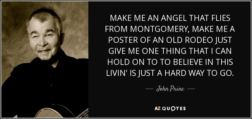 MAKE ME AN ANGEL THAT FLIES FROM MONTGOMERY, MAKE ME A POSTER OF AN OLD RODEO JUST GIVE ME ONE THING THAT I CAN HOLD ON TO TO BELIEVE IN THIS LIVIN' IS JUST A HARD WAY TO GO. - John Prine
