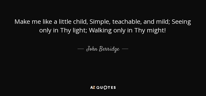 Make me like a little child, Simple, teachable, and mild; Seeing only in Thy light; Walking only in Thy might! - John Berridge