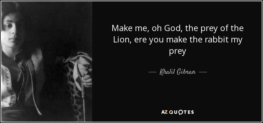 Make me, oh God, the prey of the Lion, ere you make the rabbit my prey - Khalil Gibran