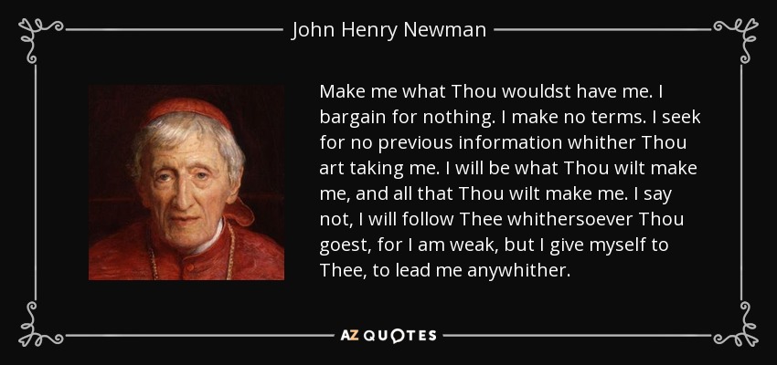 Make me what Thou wouldst have me. I bargain for nothing. I make no terms. I seek for no previous information whither Thou art taking me. I will be what Thou wilt make me, and all that Thou wilt make me. I say not, I will follow Thee whithersoever Thou goest, for I am weak, but I give myself to Thee, to lead me anywhither. - John Henry Newman