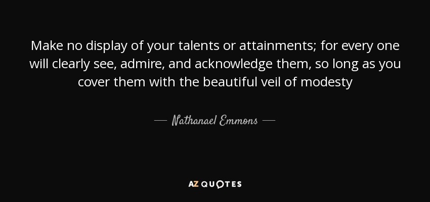 Make no display of your talents or attainments; for every one will clearly see, admire, and acknowledge them, so long as you cover them with the beautiful veil of modesty - Nathanael Emmons