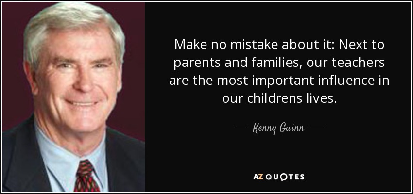 Make no mistake about it: Next to parents and families, our teachers are the most important influence in our childrens lives. - Kenny Guinn