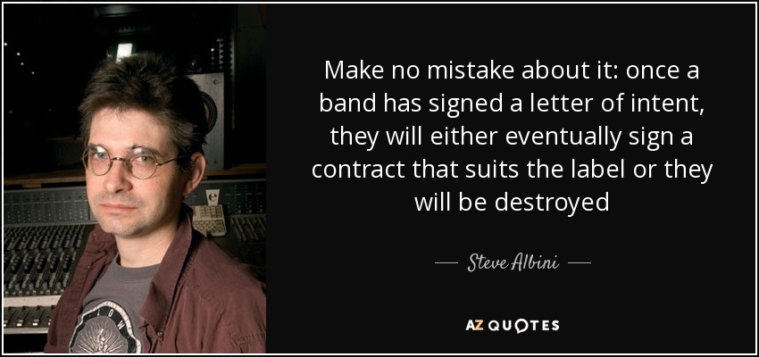 Make no mistake about it: once a band has signed a letter of intent, they will either eventually sign a contract that suits the label or they will be destroyed - Steve Albini