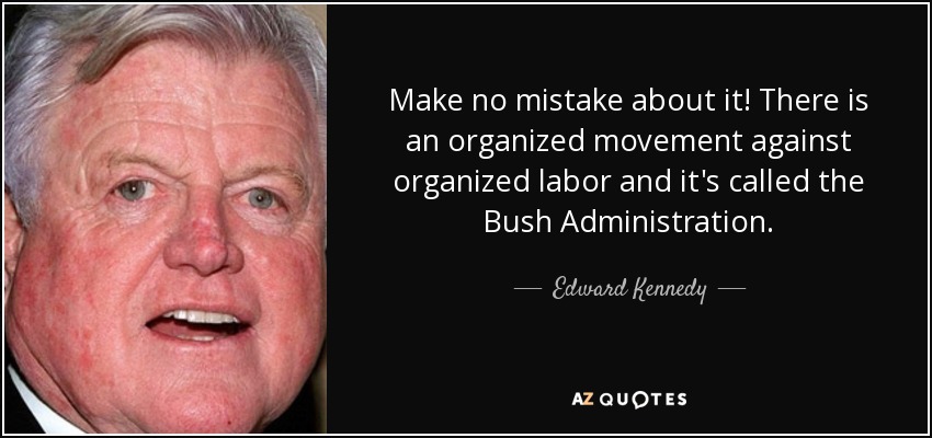 Make no mistake about it! There is an organized movement against organized labor and it's called the Bush Administration. - Edward Kennedy