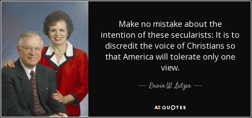 Make no mistake about the intention of these secularists: It is to discredit the voice of Christians so that America will tolerate only one view. - Erwin W. Lutzer
