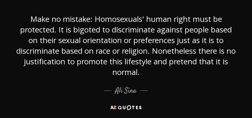 Make no mistake: Homosexuals' human right must be protected. It is bigoted to discriminate against people based on their sexual orientation or preferences just as it is to discriminate based on race or religion. Nonetheless there is no justification to promote this lifestyle and pretend that it is normal. - Ali Sina