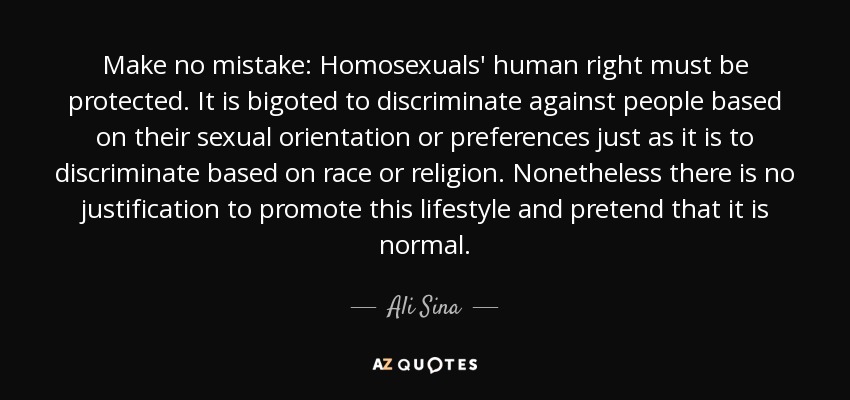 Make no mistake: Homosexuals' human right must be protected. It is bigoted to discriminate against people based on their sexual orientation or preferences just as it is to discriminate based on race or religion. Nonetheless there is no justification to promote this lifestyle and pretend that it is normal. - Ali Sina