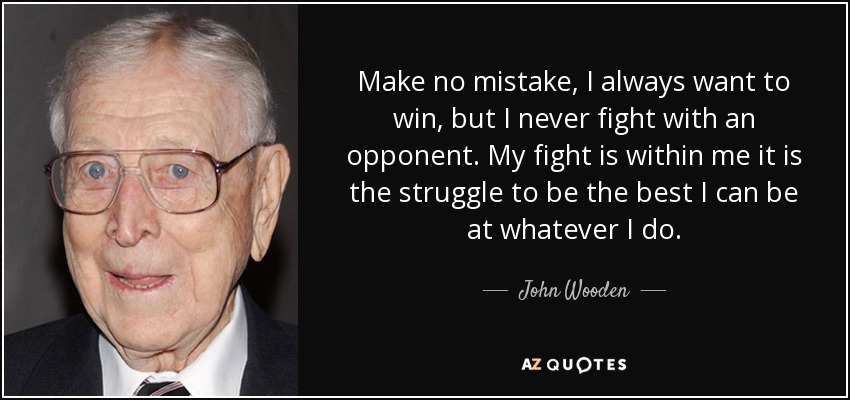 Make no mistake, I always want to win, but I never fight with an opponent. My fight is within me it is the struggle to be the best I can be at whatever I do. - John Wooden