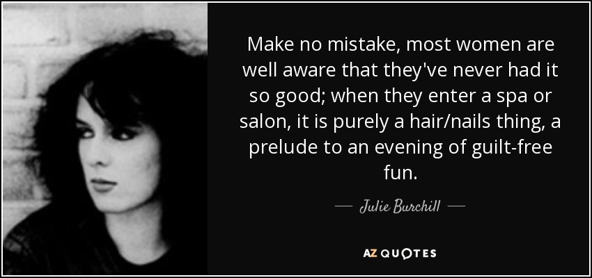 Make no mistake, most women are well aware that they've never had it so good; when they enter a spa or salon, it is purely a hair/nails thing, a prelude to an evening of guilt-free fun. - Julie Burchill