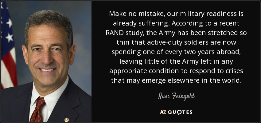 Make no mistake, our military readiness is already suffering. According to a recent RAND study, the Army has been stretched so thin that active-duty soldiers are now spending one of every two years abroad, leaving little of the Army left in any appropriate condition to respond to crises that may emerge elsewhere in the world. - Russ Feingold