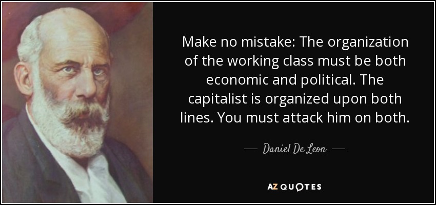 Make no mistake: The organization of the working class must be both economic and political. The capitalist is organized upon both lines. You must attack him on both. - Daniel De Leon