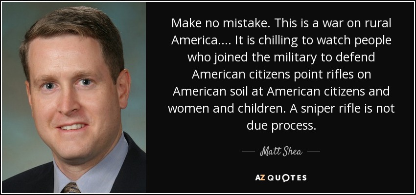 Make no mistake. This is a war on rural America. ... It is chilling to watch people who joined the military to defend American citizens point rifles on American soil at American citizens and women and children. A sniper rifle is not due process. - Matt Shea