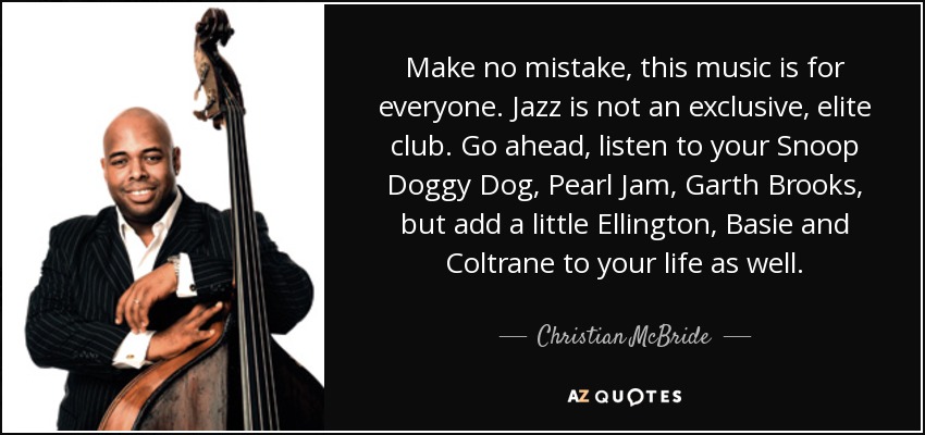 Make no mistake, this music is for everyone. Jazz is not an exclusive, elite club. Go ahead, listen to your Snoop Doggy Dog, Pearl Jam, Garth Brooks, but add a little Ellington, Basie and Coltrane to your life as well. - Christian McBride