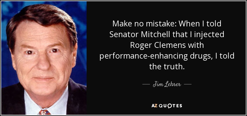 Make no mistake: When I told Senator Mitchell that I injected Roger Clemens with performance-enhancing drugs, I told the truth. - Jim Lehrer