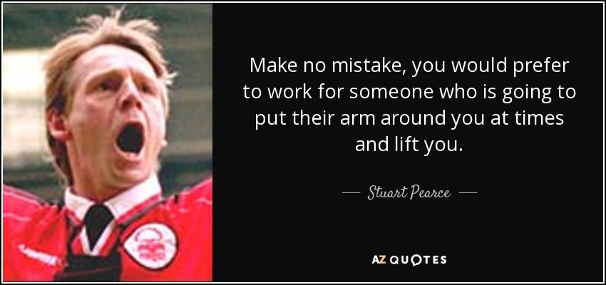 Make no mistake, you would prefer to work for someone who is going to put their arm around you at times and lift you. - Stuart Pearce