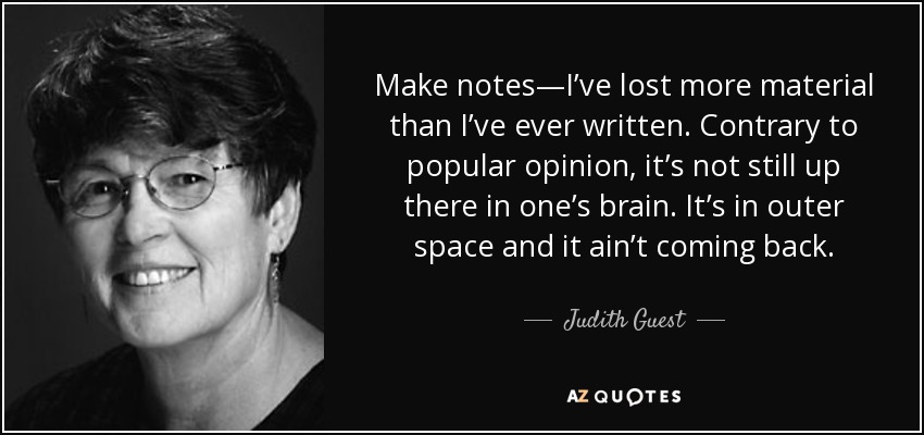 Make notes—I’ve lost more material than I’ve ever written. Contrary to popular opinion, it’s not still up there in one’s brain. It’s in outer space and it ain’t coming back. - Judith Guest