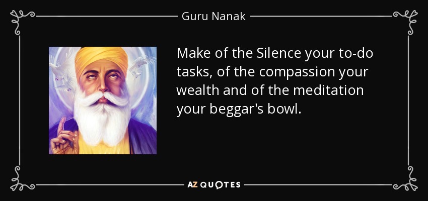 Make of the Silence your to-do tasks, of the compassion your wealth and of the meditation your beggar's bowl. - Guru Nanak