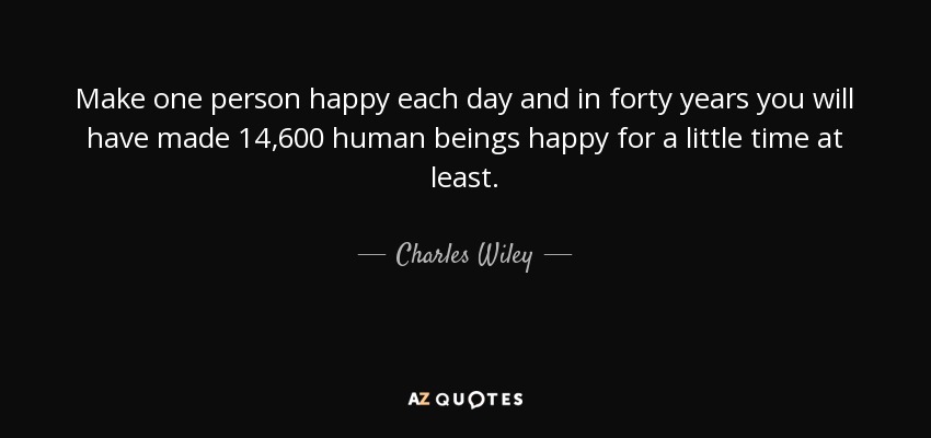 Make one person happy each day and in forty years you will have made 14,600 human beings happy for a little time at least. - Charles Wiley