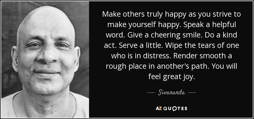 Make others truly happy as you strive to make yourself happy. Speak a helpful word. Give a cheering smile. Do a kind act. Serve a little. Wipe the tears of one who is in distress. Render smooth a rough place in another's path. You will feel great joy. - Sivananda