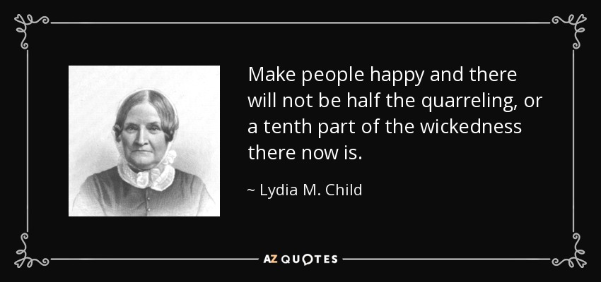 Make people happy and there will not be half the quarreling, or a tenth part of the wickedness there now is. - Lydia M. Child