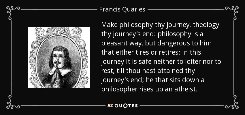 Make philosophy thy journey, theology thy journey's end: philosophy is a pleasant way, but dangerous to him that either tires or retires; in this journey it is safe neither to loiter nor to rest, till thou hast attained thy journey's end; he that sits down a philosopher rises up an atheist. - Francis Quarles