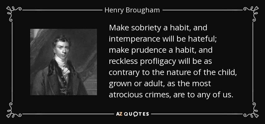 Make sobriety a habit, and intemperance will be hateful; make prudence a habit, and reckless profligacy will be as contrary to the nature of the child, grown or adult, as the most atrocious crimes, are to any of us. - Henry Brougham, 1st Baron Brougham and Vaux