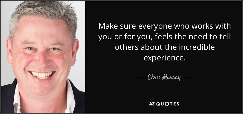 Make sure everyone who works with you or for you, feels the need to tell others about the incredible experience. - Chris Murray