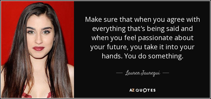 Make sure that when you agree with everything that's being said and when you feel passionate about your future, you take it into your hands. You do something. - Lauren Jauregui