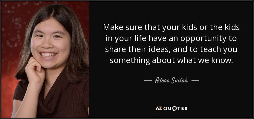 Make sure that your kids or the kids in your life have an opportunity to share their ideas, and to teach you something about what we know. - Adora Svitak