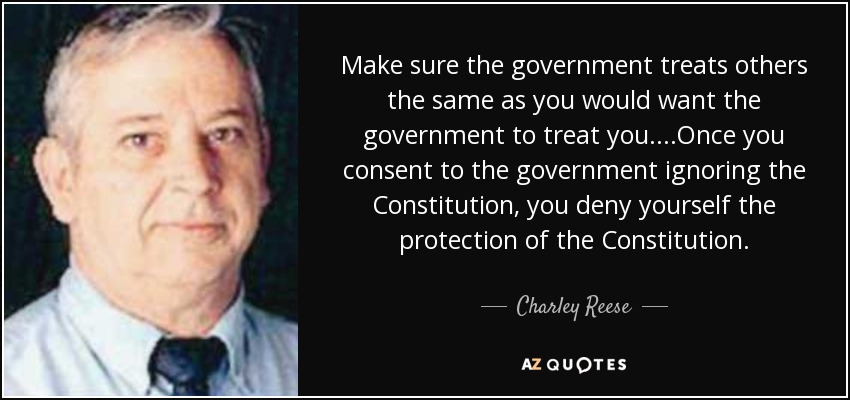 Make sure the government treats others the same as you would want the government to treat you. ...Once you consent to the government ignoring the Constitution, you deny yourself the protection of the Constitution. - Charley Reese