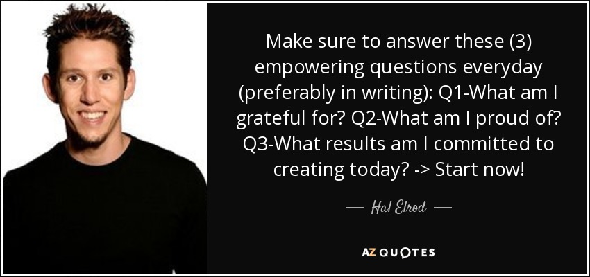 Make sure to answer these (3) empowering questions everyday (preferably in writing): Q1-What am I grateful for? Q2-What am I proud of? Q3-What results am I committed to creating today? -> Start now! - Hal Elrod