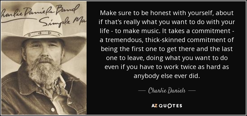 Make sure to be honest with yourself, about if that's really what you want to do with your life - to make music. It takes a commitment - a tremendous, thick-skinned commitment of being the first one to get there and the last one to leave, doing what you want to do even if you have to work twice as hard as anybody else ever did. - Charlie Daniels