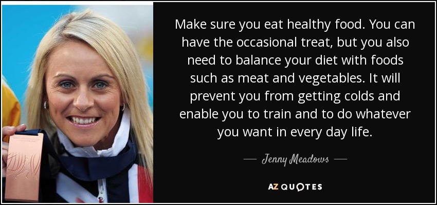 Make sure you eat healthy food. You can have the occasional treat, but you also need to balance your diet with foods such as meat and vegetables. It will prevent you from getting colds and enable you to train and to do whatever you want in every day life. - Jenny Meadows