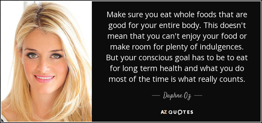 Make sure you eat whole foods that are good for your entire body. This doesn't mean that you can't enjoy your food or make room for plenty of indulgences. But your conscious goal has to be to eat for long term health and what you do most of the time is what really counts. - Daphne Oz