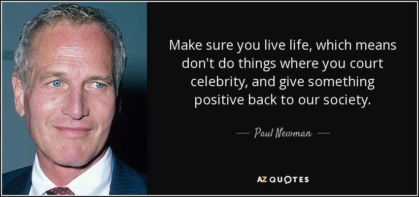 Make sure you live life, which means don't do things where you court celebrity, and give something positive back to our society. - Paul Newman