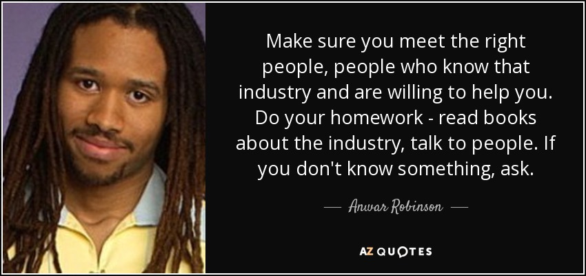 Make sure you meet the right people, people who know that industry and are willing to help you. Do your homework - read books about the industry, talk to people. If you don't know something, ask. - Anwar Robinson