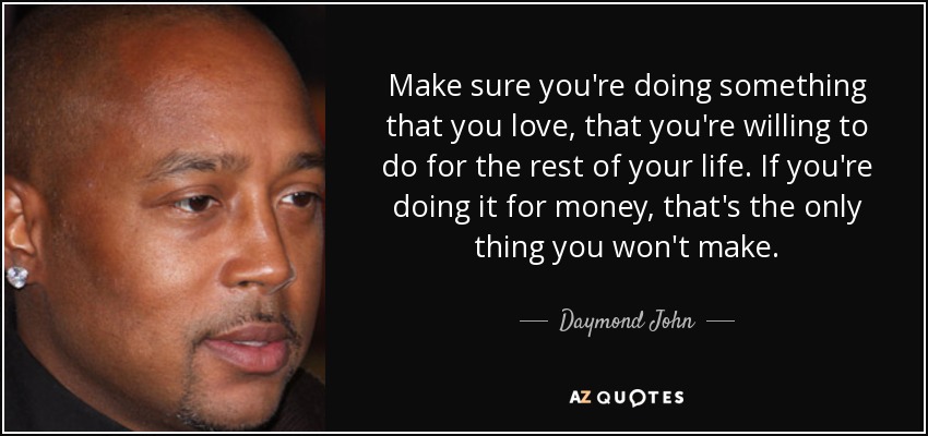 Make sure you're doing something that you love, that you're willing to do for the rest of your life. If you're doing it for money, that's the only thing you won't make. - Daymond John