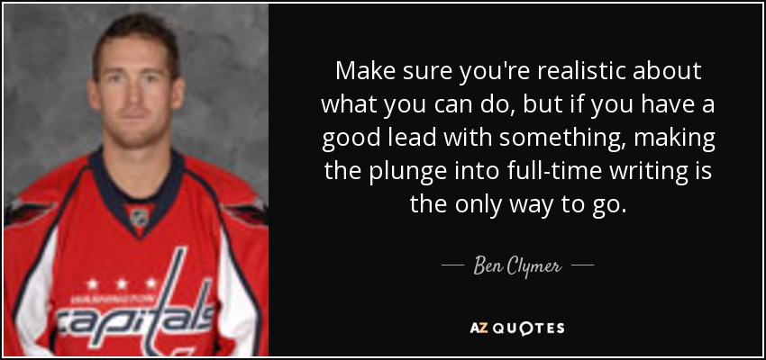 Make sure you're realistic about what you can do, but if you have a good lead with something, making the plunge into full-time writing is the only way to go. - Ben Clymer
