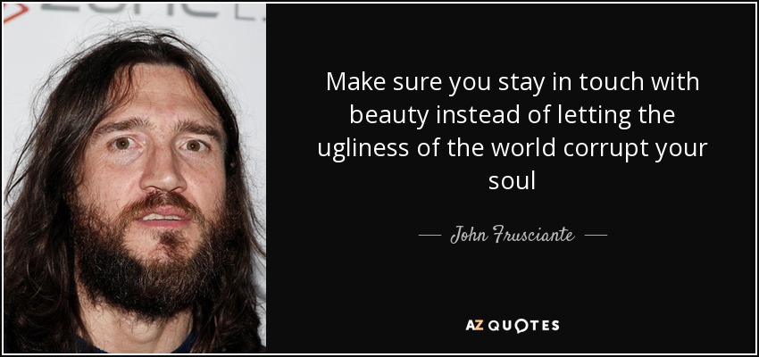 Make sure you stay in touch with beauty instead of letting the ugliness of the world corrupt your soul - John Frusciante