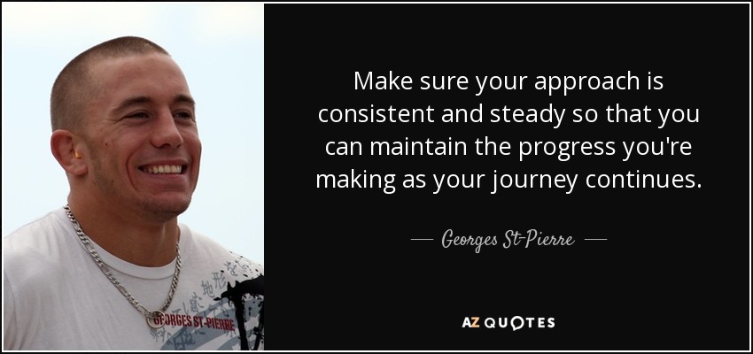 Make sure your approach is consistent and steady so that you can maintain the progress you're making as your journey continues. - Georges St-Pierre