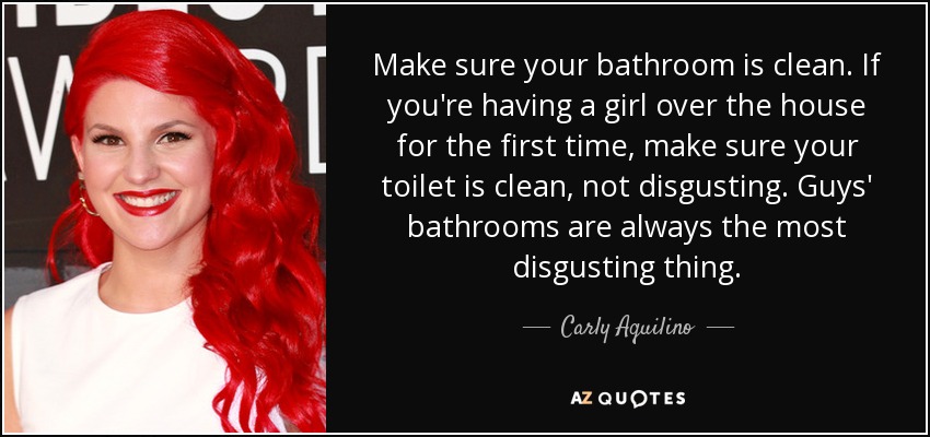 Make sure your bathroom is clean. If you're having a girl over the house for the first time, make sure your toilet is clean, not disgusting. Guys' bathrooms are always the most disgusting thing. - Carly Aquilino