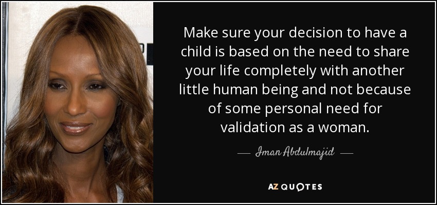 Make sure your decision to have a child is based on the need to share your life completely with another little human being and not because of some personal need for validation as a woman. - Iman Abdulmajid