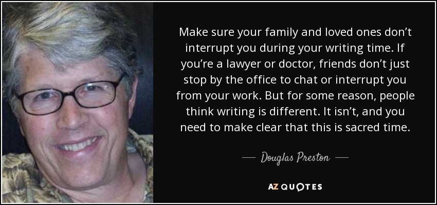 Make sure your family and loved ones don’t interrupt you during your writing time. If you’re a lawyer or doctor, friends don’t just stop by the office to chat or interrupt you from your work. But for some reason, people think writing is different. It isn’t, and you need to make clear that this is sacred time. - Douglas Preston