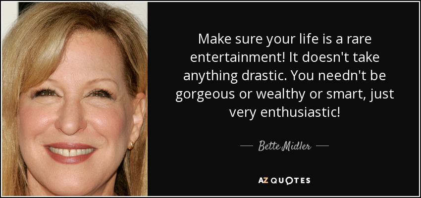 Make sure your life is a rare entertainment! It doesn't take anything drastic. You needn't be gorgeous or wealthy or smart, just very enthusiastic! - Bette Midler