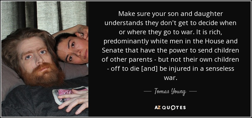 Make sure your son and daughter understands they don't get to decide when or where they go to war. It is rich, predominantly white men in the House and Senate that have the power to send children of other parents - but not their own children - off to die [and] be injured in a senseless war. - Tomas Young