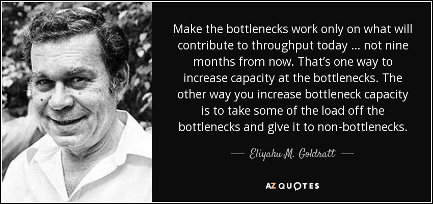 Make the bottlenecks work only on what will contribute to throughput today … not nine months from now. That’s one way to increase capacity at the bottlenecks. The other way you increase bottleneck capacity is to take some of the load off the bottlenecks and give it to non-bottlenecks. - Eliyahu M. Goldratt