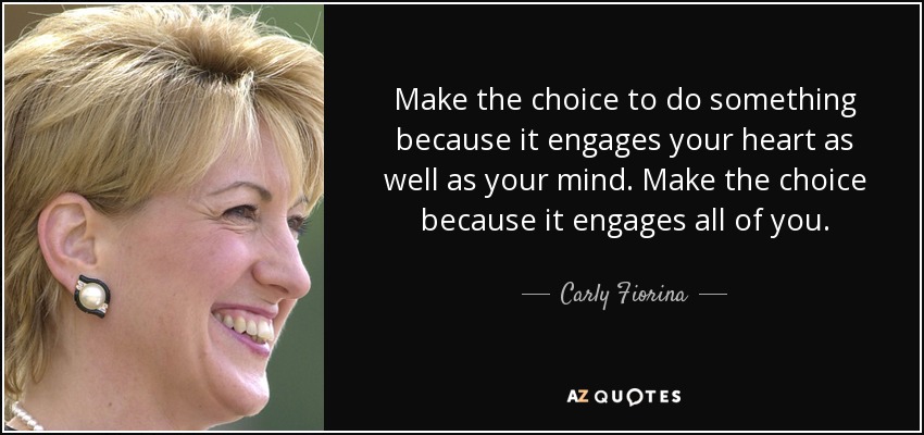 Make the choice to do something because it engages your heart as well as your mind. Make the choice because it engages all of you. - Carly Fiorina